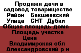 Продажа дачи в садовод.товариществе › Район ­ Бакшеевский › Улица ­ СНТ “Дубки“ › Общая площадь дома ­ 64 › Площадь участка ­ 400 › Цена ­ 600 000 - Владимирская обл., Александровский р-н, Александров г. Недвижимость » Дома, коттеджи, дачи продажа   
